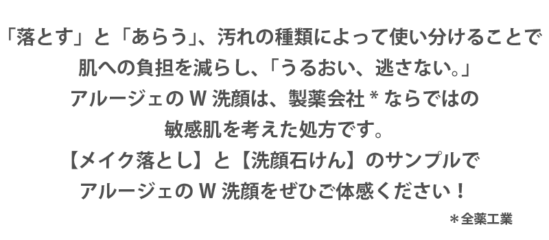 「落とす」と「あらう」、汚れの種類によって使い分けることで 肌への負担を減らし、「うるおい、逃さない。」 アルージェのW洗顔は、製薬会社*ならではの 敏感肌を考えた処方です。 【メイク落とし】と【洗顔石けん】のサンプルで アルージェのW洗顔をぜひご体感ください！